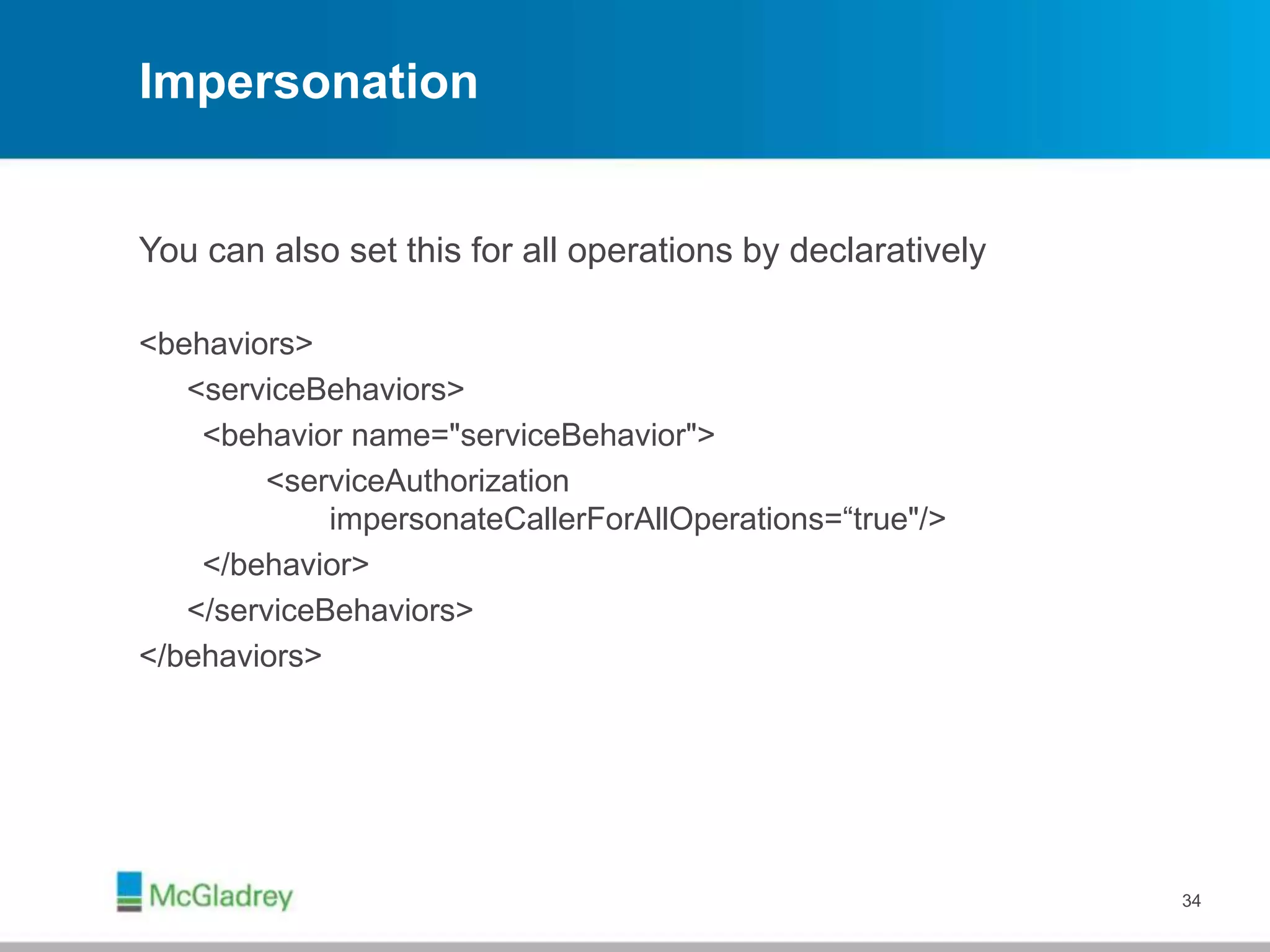 Impersonation
You can also set this for all operations by declaratively
<behaviors>
<serviceBehaviors>
<behavior name="serviceBehavior">
<serviceAuthorization
impersonateCallerForAllOperations=“true"/>
</behavior>
</serviceBehaviors>
</behaviors>
34
 