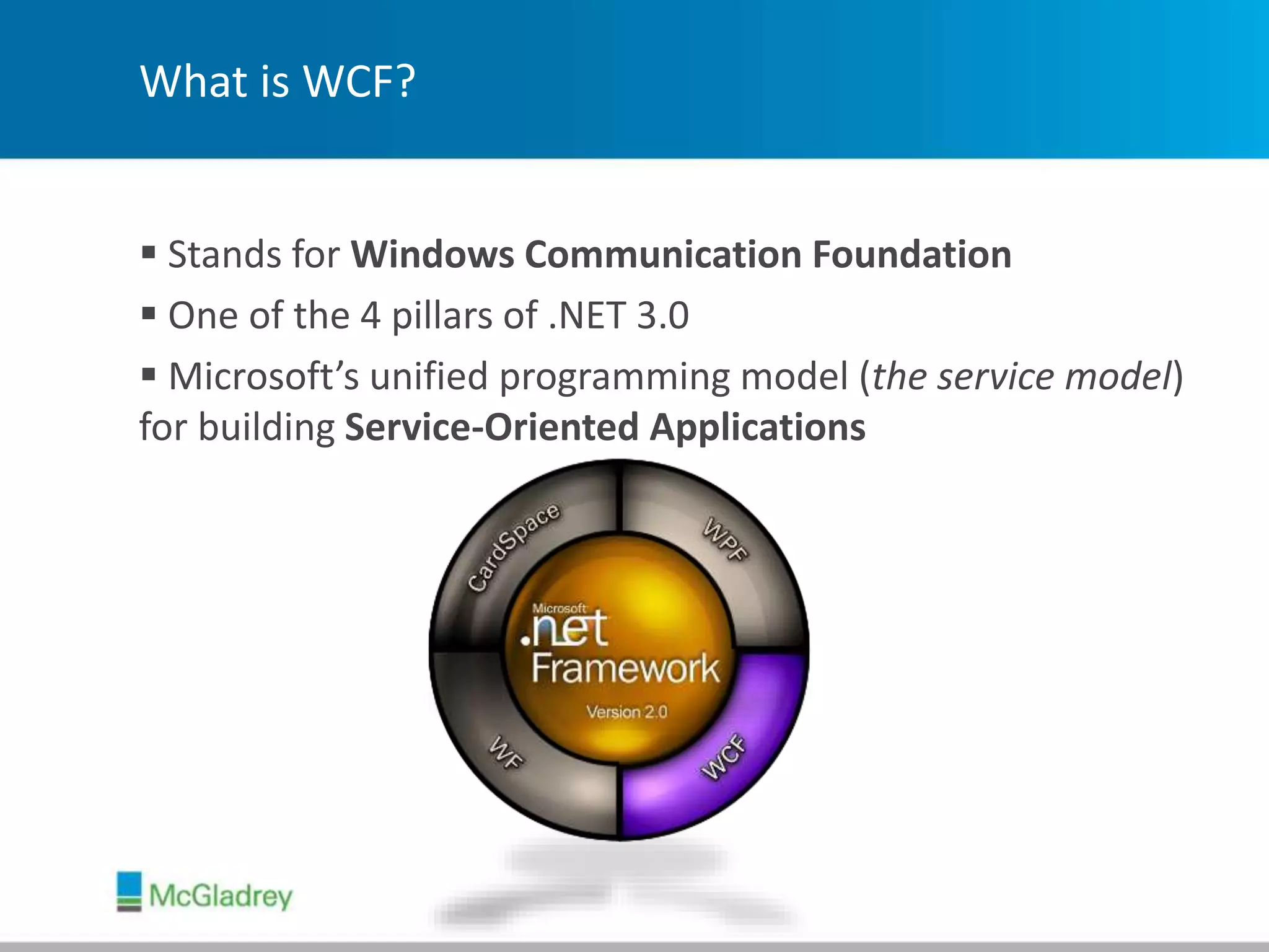 What is WCF?
 Stands for Windows Communication Foundation
 One of the 4 pillars of .NET 3.0
 Microsoft’s unified programming model (the service model)
for building Service-Oriented Applications
 