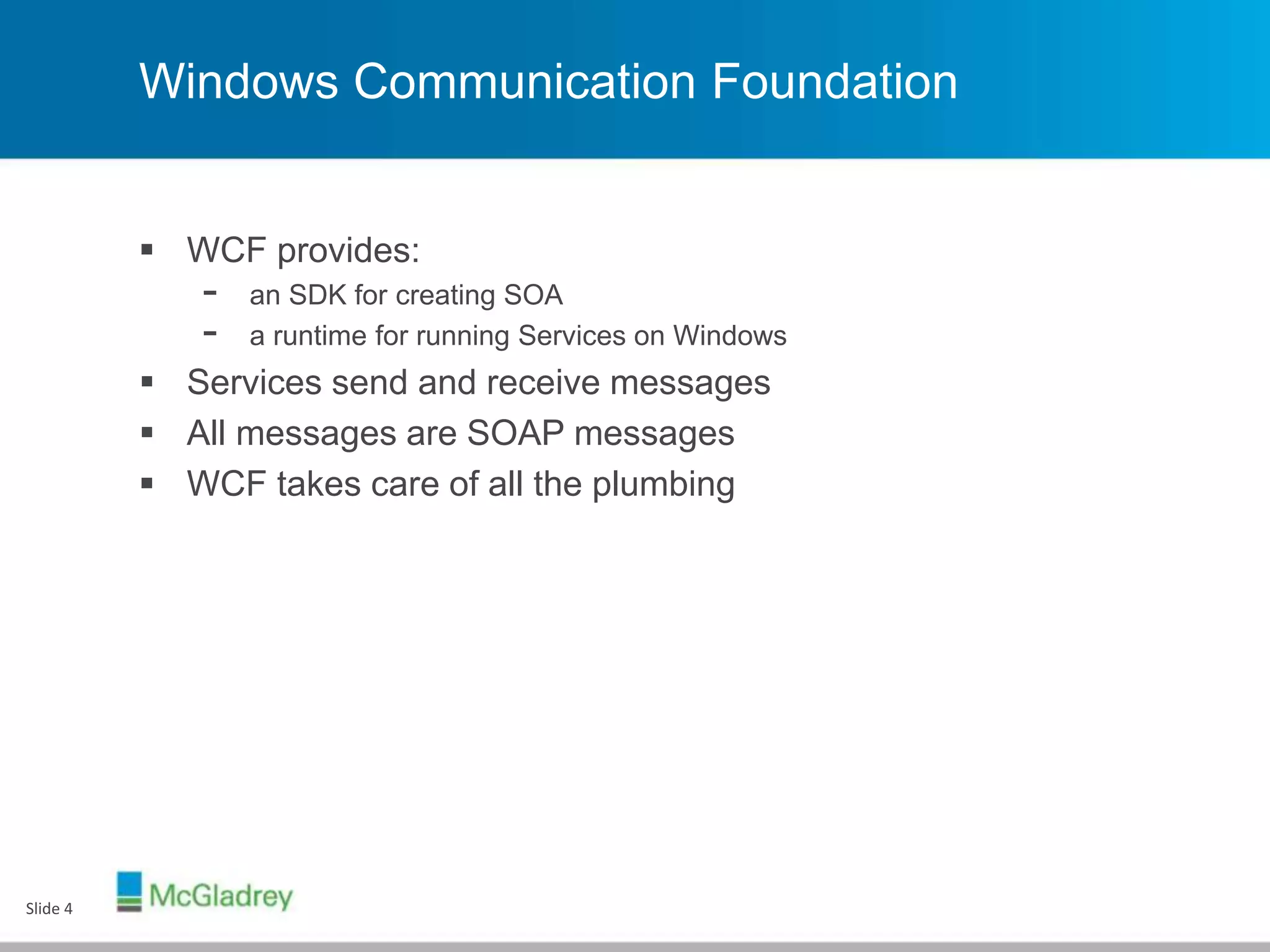 Windows Communication Foundation
 WCF provides:
- an SDK for creating SOA
- a runtime for running Services on Windows
 Services send and receive messages
 All messages are SOAP messages
 WCF takes care of all the plumbing
Slide 4
 