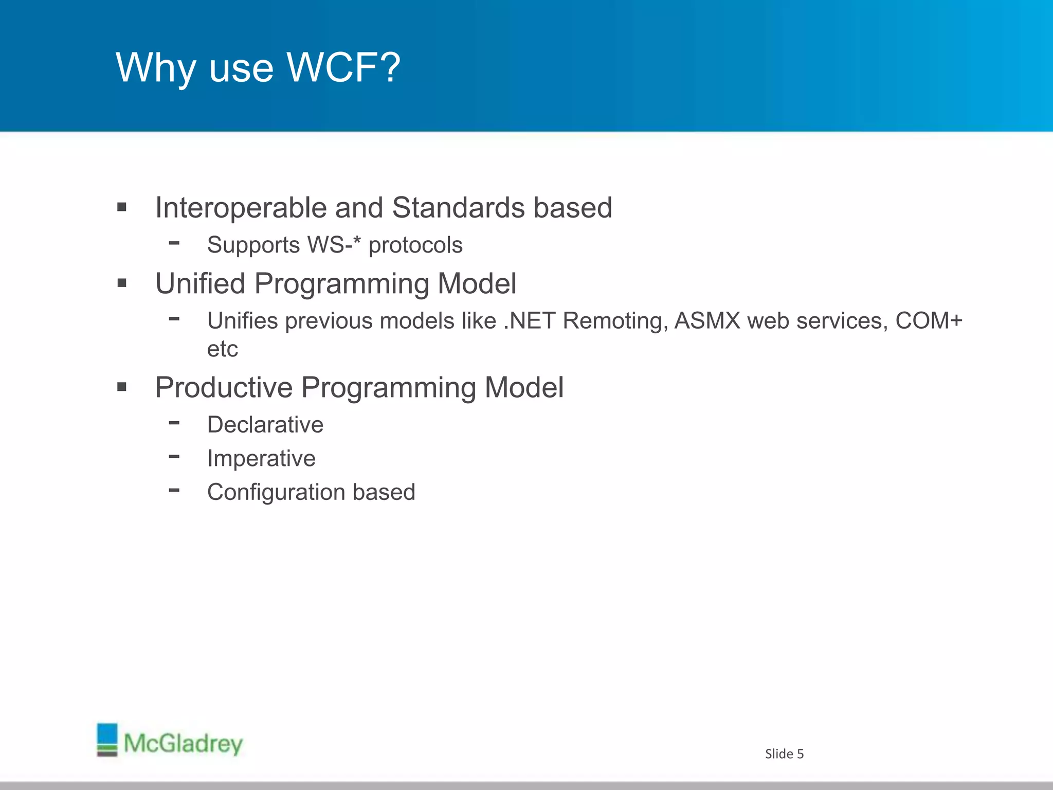 Why use WCF?
 Interoperable and Standards based
- Supports WS-* protocols
 Unified Programming Model
- Unifies previous models like .NET Remoting, ASMX web services, COM+
etc
 Productive Programming Model
- Declarative
- Imperative
- Configuration based
Slide 5
 