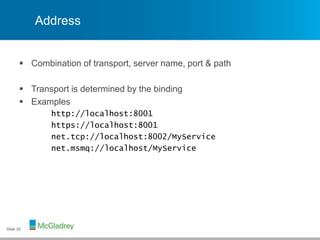 Address
 Combination of transport, server name, port & path
 Transport is determined by the binding
 Examples
http://localhost:8001
https://localhost:8001
net.tcp://localhost:8002/MyService
net.msmq://localhost/MyService
Slide 10
 