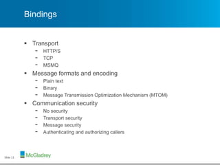 Bindings
 Transport
- HTTP/S
- TCP
- MSMQ
 Message formats and encoding
- Plain text
- Binary
- Message Transmission Optimization Mechanism (MTOM)
 Communication security
- No security
- Transport security
- Message security
- Authenticating and authorizing callers
Slide 11
 