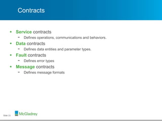 Contracts
 Service contracts
- Defines operations, communications and behaviors.
 Data contracts
- Defines data entities and parameter types.
 Fault contracts
- Defines error types
 Message contracts
- Defines message formats
Slide 13
 