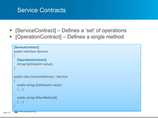 Service Contracts
 [ServiceContract] – Defines a ‘set’ of operations
 [OperationContract] – Defines a single method
Slide 14
[ServiceContract]
public interface IService
{
[OperationContract]
string GetData(int value);
}
public class ConcreteService : IService
{
public string GetData(int value)
{ ... }
public string OtherMethod()
{ ... }
}
 