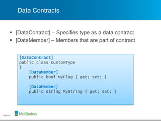 Data Contracts
 [DataContract] – Specifies type as a data contract
 [DataMember] – Members that are part of contract
Slide 15
[DataContract]
public class CustomType
{
[DataMember]
public bool MyFlag { get; set; }
[DataMember]
public string MyString { get; set; }
}
 