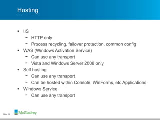 Hosting
 IIS
- HTTP only
- Process recycling, failover protection, common config
 WAS (Windows Activation Service)
- Can use any transport
- Vista and Windows Server 2008 only
 Self hosting
- Can use any transport
- Can be hosted within Console, WinForms, etc Applications
 Windows Service
- Can use any transport
Slide 16
 