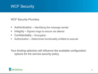 WCF Security
WCF Security Provides:
 Authentication – Identifying the message sender
 Integrity – Signed msgs to ensure not altered
 Confidentiality – Encryption
 Authorization – Determines functionality entitled to execute
Your binding selection will influence the available configuration
options for the service security policy.
18
 