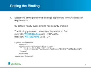Setting the Binding
1. Select one of the predefined bindings appropriate to your application
requirements.
By default, nearly every binding has security enabled.
The binding you select determines the transport. For
example, WSHttpBinding uses HTTP as the
transport; NetTcpBinding uses TCP.
<system.serviceModel>
<services>
<service name=“LunchLearn.TestService" >
<endpoint contract="LunchLearn.ITestService“ binding="wsHttpBinding"/>
</service>
</services>
</system.serviceModel>
22
 