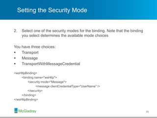 Setting the Security Mode
2. Select one of the security modes for the binding. Note that the binding
you select determines the available mode choices
You have three choices:
 Transport
 Message
 TransportWithMessageCredential
<wsHttpBinding>
<binding name="wsHttp">
<security mode="Message">
<message clientCredentialType="UserName" />
</security>
</binding>
</wsHttpBinding>
23
 