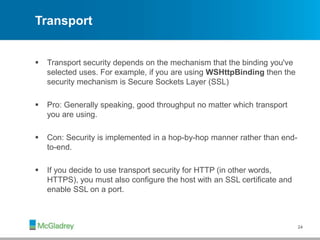 Transport
 Transport security depends on the mechanism that the binding you've
selected uses. For example, if you are using WSHttpBinding then the
security mechanism is Secure Sockets Layer (SSL)
 Pro: Generally speaking, good throughput no matter which transport
you are using.
 Con: Security is implemented in a hop-by-hop manner rather than end-
to-end.
 If you decide to use transport security for HTTP (in other words,
HTTPS), you must also configure the host with an SSL certificate and
enable SSL on a port.
24
 