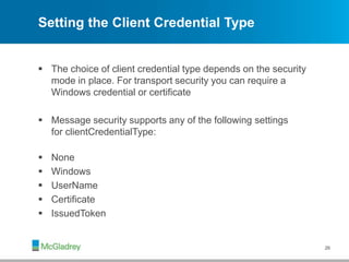 Setting the Client Credential Type
 The choice of client credential type depends on the security
mode in place. For transport security you can require a
Windows credential or certificate
 Message security supports any of the following settings
for clientCredentialType:
 None
 Windows
 UserName
 Certificate
 IssuedToken
26
 