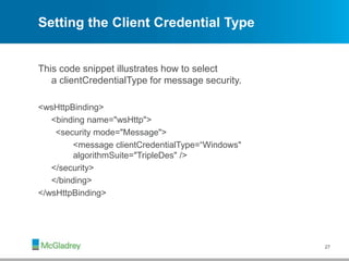 Setting the Client Credential Type
This code snippet illustrates how to select
a clientCredentialType for message security.
<wsHttpBinding>
<binding name="wsHttp">
<security mode="Message">
<message clientCredentialType=“Windows"
algorithmSuite="TripleDes" />
</security>
</binding>
</wsHttpBinding>
27
 