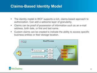 Claims-Based Identity Model
 The identity model in WCF supports a rich, claims-based approach to
authorization. Can add a welcome layer of granularity.
 Claims can be proof of possession of information such as an e-mail
address, birth date, or first and last name.
 Custom claims can be created to indicate the ability to access specific
business entities or their storage location.
30
 