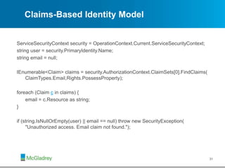 Claims-Based Identity Model
ServiceSecurityContext security = OperationContext.Current.ServiceSecurityContext;
string user = security.PrimaryIdentity.Name;
string email = null;
IEnumerable<Claim> claims = security.AuthorizationContext.ClaimSets[0].FindClaims(
ClaimTypes.Email,Rights.PossessProperty);
foreach (Claim c in claims) {
email = c.Resource as string;
}
if (string.IsNullOrEmpty(user) || email == null) throw new SecurityException(
"Unauthorized access. Email claim not found.");
31
 