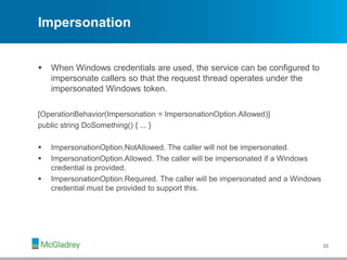 Impersonation
 When Windows credentials are used, the service can be configured to
impersonate callers so that the request thread operates under the
impersonated Windows token.
[OperationBehavior(Impersonation = ImpersonationOption.Allowed)]
public string DoSomething() { ... }
 ImpersonationOption.NotAllowed. The caller will not be impersonated.
 ImpersonationOption.Allowed. The caller will be impersonated if a Windows
credential is provided.
 ImpersonationOption.Required. The caller will be impersonated and a Windows
credential must be provided to support this.
33
 