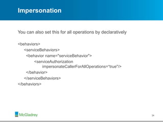 Impersonation
You can also set this for all operations by declaratively
<behaviors>
<serviceBehaviors>
<behavior name="serviceBehavior">
<serviceAuthorization
impersonateCallerForAllOperations=“true"/>
</behavior>
</serviceBehaviors>
</behaviors>
34
 