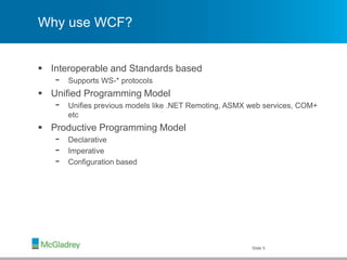 Why use WCF?
 Interoperable and Standards based
- Supports WS-* protocols
 Unified Programming Model
- Unifies previous models like .NET Remoting, ASMX web services, COM+
etc
 Productive Programming Model
- Declarative
- Imperative
- Configuration based
Slide 5
 