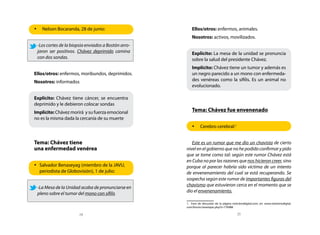 •	 Nelson Bocaranda, 28 de junio:                        Ellos/otros: enfermos, animales.
                                                         Nosotros: activos, movilizados.
 -Los cortes de la biopsia enviados a Bostón arro-
 jaron ser positivos. Chávez deprimido camina            Explícito: La mesa de la unidad se pronuncia
 con dos sondas.                                         sobre la salud del presidente Chávez.
                                                         Implícito: Chávez tiene un tumor y además es
Ellos/otros: enfermos, moribundos, deprimidos.           un negro parecido a un mono con enfermeda-
Nosotros: informados                                     des venéreas como la sífilis. Es un animal no
                                                         evolucionado.

Explícito: Chávez tiene cáncer, se encuentra
deprimido y le debieron colocar sondas
Implícito: Chávez morirá y su fuerza emocional           Tema: Chávez fue envenenado
no es la misma dada la cercanía de su muerte
                                                         •	 Cerebro cerebral:1


Tema: Chávez tiene                                      Este es un rumor que me dio un chavista de cierto
una enfermedad venérea                               nivel en el gobierno que no he podido confirmar y pido
                                                     que se tome como tal: según este rumor Chávez está
                                                     en Cuba no por las razones que nos hicieron creer, sino
•	 Salvador Benaseyag (miembro de la JAVU,           porque al parecer habría sido víctima de un intento
   periodista de Globovisión), 1 de julio:           de envenenamiento del cual se está recuperando. Se
                                                     sospecha según este rumor de importantes figuras del
                                                     chavismo que estuvieron cerca en el momento que se
 -La Mesa de la Unidad acaba de pronunciarse en
                                                     dio el envenenamiento.
 pleno sobre el tumor del mono con sífilis
                                                     1. Foro de discusión de la página noticierodigital.com; en: www.noticierodigital.
                                                     com/forum/viewtopic.php?t=776988

                       24                                                                   25
 