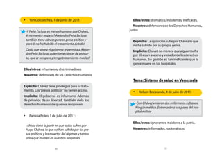 •	 Yon Goicoechea, 1 de junio de 2011:                 Ellos/otros: dramático, indolentes, ineficaces.
                                                        Nosotros: defensores de los Derechos Humanos,
 -Y Peña Esclusa es menos humano que Chávez,         justos.
 él no merece respeto? Alejandro Peña Esclusa
 también tiene cáncer, pero es preso político y        Explícito: La oposición sufre por Chávez lo que
 para él no ha habido el tratamiento debido!           no ha sufrido por su propia gente.
 Ojalá que ahora el gobierno le permita a Alejan-      Implícito: Chávez no merece que alguien sufra
 dro Peña Esclusa, quien tiene cáncer de prósta-       por él: es un asesino y violador de los derechos
 ta, que se recupere y tenga tratamiento médico!       humanos. Su gestión es tan ineficiente que la
                                                       gente muere en los hospitales.
Ellos/otros: inhumanos, discriminadores
Nosotros: defensores de los Derechos Humanos
                                                       Tema: Sistema de salud en Venezuela
Explícito: Chávez tiene privilegios para su trata-
miento. Los “presos políticos” no tienen acceso.       •	 Nelson Bocaranda, 4 de julio de 2011:
Implícito: El gobierno es inhumano. Además
de privarlos de su libertad, también viola los
derechos humanos de quienes se oponen.                  -Con Chávez vinieron dos enfermeros cubanos.
                                                        Ningún médico. Entrenarán a sus pares del hos-
                                                        pital militar
•	 Patricia Poleo, 1 de julio de 2011:

                                                       Ellos/otros: ignorantes, traidores a la patria.
 -Ahora viene la parte en que todos sufren por
 Hugo Chávez, lo que no han sufrido por los pre-       Nosotros: informados, nacionalistas.
 sos políticos y los muertos del régimen y tantos
 otros que mueren en nuestros hospitales.


                        30                                                    31
 