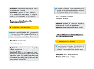 Explícito: El tratamiento de Chávez es lidera-      -Lejos de lo esperado, ausencia prolongada de
do por médicos cubanos.                             Chávez no ha generado inquietud en las masas.
Implícito: El Gobierno no confía en los mé-         Se ha convertido en un tema elitesco. 		
dicos y enfermeros venezolanos, los médicos
cubanos son mejores que los venezolanos.           Ellos/otros: despreocupados
                                                   Nosotros: expertos
Tema: Impacto de la situación
en la opinión pública                              Explícito: Ausencia de Chávez no genera in-
                                                   quietud en la mayoría de la población.
•	 Luis Vicente León, 28 de junio:                 Implícito: Venezuela no necesita de Chávez.


 -Ausencia de información seria estimula surgi-
 miento de rumores diversos, pero los mismos co-   Tema: Constitucionalidad / legalidad
 rren más en la clase media que baja. 	            de los procedimientos

Ellos/otros: irresponsables                        •	 Julio Montoya, 28 de junio:
Nosotros: expertos

                                                    -Los recursos aprobados por Chávez pueden ser
Explícito: Los rumores son provocados por la        ilegales, sin saber que el prest los aprobó, por lo
falta de información.                               tanto los funcionarios pueden estar en delito.
Implícito: El Gobierno es el culpable de los ru-
mores: no quieren informar sobre la salud del      Ellos/otros: delincuentes, ilegítimos.
presidente, debe estar muy grave. Venezuela
no necesita de Chávez, pues el pueblo no se        Nosotros: defensores de la ley
preocupa por su situación.

                       32                                                  33
 