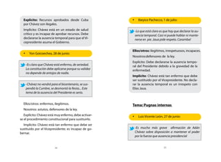 Explícito: Recursos aprobados desde Cuba             •	 Ibeyice Pachecco, 1 de julio:
  por Chávez son ilegales.
  Implícito: Chávez está en un estado de salud          -Lo que está claro es que hay que declarar la au-
  crítico y es incapaz de aprobar recursos. Debe        sencia temporal. Casi ni puede hablar ni mante-
  declararse la ausencia temporal para que el Vi-       nerse en pie. Jaua pide respeto. Caramba!
  cepresidente asuma el Gobierno.

                                                       Ellos/otros: ilegítimos, irrespetuosos, incapaces.
  •	 Yon Goicoechea, 28 de junio:
                                                       Nosotros:defensores de la ley.
                                                       Explícito: Debe declararse la ausencia tempo-
    -Es claro que Chávez está enfermo, de seriedad.    ral del Presidente debido a la gravedad de la
    La constitución debe aplicarse porque su validez   enfermedad.
    no depende de antojos de nadie.
                                                       Implícito: Chávez está tan enfermo que debe
                                                       ser sustituido por el Vicepresidente. No decla-
    -Chávez no vendrá para el bicentenario, se sus-    rar la ausencia temporal es un irrespeto con
    pendió la Cumbre, se desmontó la fiesta... Este    Elías Jaua.
    tema de la ausencia del Presidente es serio.


  Ellos/otros: enfermos, ilegítimos.                   Tema: Pugnas internas
  Nosotros: astutos, defensores de la ley.
   Explícito: Chávez está muy enfermo, debe activar-   •	 Luis Vicente León, 27 de junio:
se el procedimiento constitucional para sustituirlo.
  Implícito: Chávez está tan enfermo que debe ser
sustituido por el Vicepresidente; es incapaz de go-     -Es mucho más grave afirmación de Adán
bernar.                                                 Chávez sobre disposición a mantener el poder
                                                        por la fuerza que ausencia presidencial


                         34                                                   35
 