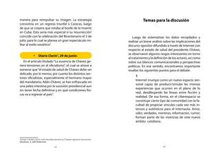 manera para reimpulsar su imagen. La estrategia                                   Temas para la discusión
consistiría en un regreso triunfal a Caracas, luego
de que se creyera que estaba al borde de la muerte
en Cuba. Esto sería más especial si su ‘resurrección’
coincide con la celebración del Bicentenario el 5 de                       Luego de sistematizar los datos recopilados y
julio, para lo cual se planea un gran espectáculo mi-                  realizar un breve análisis sobre las implicaciones del
litar al estilo soviético”.                                            discurso opositor difundido a través de Internet con
                                                                       respecto al estado de salud del presidente Chávez,
                                                                       se observaron algunos rasgos interesantes en torno
            	Diario Clarín3, 29 de junio:
                                                                       al tratamiento y la definición de los actores, así como
   En el artículo titulado “La ausencia de Chávez ge-                  sobre sus blancos comunicacionales y perspectivas
nera tensiones en el oficialismo”, el cual se atreve a                 políticas. En ese sentido, encontramos importante
aseverar que “el estado de salud de Chávez debe ser                    resaltar los siguientes puntos para el debate:
delicado, por lo menos, por cuanto los distintos sec-
                                                                         	 1
tores oficialistas, especialmente el hermano mayor
                                                                         	 Internet irrumpe como un nuevo espacio sen-
del mandatario, Adán Chávez, se han enfrascado en
                                                                           sorial capaz de producir/simular las mismas
una pelea intestina por la sucesión presidencial aun
                                                                           experiencias que ocurren en el plano de lo
sin tener fecha definitiva y en qué condiciones físi-
                                                                           real, desdibujando las líneas entre ficción y
cas va a regresar al país”.
                                                                           realidad. De esa forma, en el ciberespacio se
                                                                           constituye cierto tipo de comunidad con la fa-
                                                                           cultad de propiciar vínculos cada vez más in-
                                                                           tensos y auténticos para el internauta. Amor,
                                                                           odio; verdades, mentiras; información, rumor;
                                                                           forman parte de las vivencias de este nuevo
                                                                           ámbito cotidiano.
                                                                         	


3.http://w w w.clar in.com/mundo/ausencia- Chavez- genera-tensiones-
oficialismo_0_508149282.html

                                42                                                               43
 
