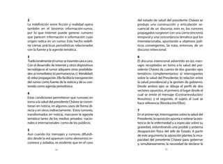 2                                                        del estado de salud del presidente Chávez se
	 La indefinición entre ficción y realidad opera           produjo una construcción y articulación se-
  también en el binomio información-rumor,                 cuencial de un discurso; esto es, los rumores
  por lo que Internet puede generar rumores                propagados surgieron con una cierta sincronía
  que parecen información e información cuyo               temporal y una concordancia temática que los
  origen radica en un rumor. Este hecho redefi-            interrelacionaba, apuntando a objetivos polí-
  ne ciertas prácticas periodísticas relacionadas          ticos convergentes. Se trata, entonces, de un
  con la fuente y la agenda temática.                      discurso intencional.

	 3                                                      	 6
	 Tradicionalmente el rumor se trasmite cara a cara.     	 El discurso intencional advertido en los men-
  Con el desarrollo de Internet y otros dispositivos       sajes recopilados en torno a la salud del pre-
  tecnológicos el rumor adquiere otras posibilida-         sidente Chávez da cuenta de dos grandes ejes
  des: a) inmediatez; b) permanencia; c) literalidad;      temáticos complementarios: a) interrogantes
  d) veloz propagación. Ello facilita la transposición     sobre la salud del Presidente; b) relación entre
  del rumor como fuente de la noticia y de su con-         la salud presidencial y la gestión de gobierno.
  tenido como agenda periodística.                         Desde ambos ejes se dibuja el perfil de dos
                                                           sectores opuestos, el primero, el lugar desde el
	 4                                                        cual se emite el mensaje (Contrarrevolución/
	 Estas condiciones permitieron que rumores en             Nosotros); y el segundo, el sujeto al cual se
  torno a la salud del presidente Chávez se convir-        hace referencia (Revolución/Ellos).
  tieran en noticia, en algunos casos de forma di-
  recta y en otros indirectamente. Estos rumores,        	 7
  transformados en noticia, marcaron la agenda           	 En el primer eje, Interrogantes sobre la salud del
  temática tanto de los medios privados -nacio-            Presidente, la oposición apunta a reiterar la exis-
  nales e internacionales- como de los públicos.           tencia de la enfermedad y a especular sobre su
                                                           gravedad, vislumbrando una posible y próxima
	 5                                                        desaparición física del Jefe de Estado. A partir
	 Aun cuando los mensajes y rumores difundi-               de este argumento la oposición plantea la inca-
  dos desde la red aparecen como elementos in-             pacidad del presidente Chávez para gobernar
  conexos y aislados, es evidente que en el caso           y, simultáneamente, la necesidad de declarar la
                        44                                                       45
 