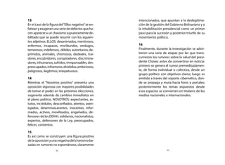 13                                                      intencionados, que apuntan a la deslegitima-
	 En el caso de la figura del “Ellos negativo” se en-     ción de la gestión del Gobierno Bolivariano y a
  fatizan y exageran una serie de defectos que ha-        la inhabilitación presidencial como un primer
  cen aparecer a un chavismo supuestamente de-            paso para la sucesión y posterior triunfo de su
  bilitado que se puede resumir con los siguien-          movimiento político.
  tes adjetivos. ELLOS: desanimados, mentirosos,
  enfermos, incapaces, moribundos, verdugos,            	 16
  temerosos, indefensos, débiles, autoritarios, de-     	 Finalmente, durante la investigación se advir-
  primidos, animales, chismosos, desleales, trai-         tieron una serie de etapas por las que trans-
  dores, encubridores, conspiradores, discrimina-         currieron los rumores sobre la salud del presi-
  dores, inhumanos, sufridos, irresponsables, des-        dente Chávez antes de convertirse en noticia:
  preocupados, infractores, divididos, ambiciosos,        primero se genera el rumor premeditadamen-
  peligrosos, ilegítimos, irrespetuosos.                  te, de forma individual o colectiva, desde un
                                                          grupo político con objetivos claros; luego es
	 14                                                      emitido a través del soporte cibernético, don-
	 Mientras el “Nosotros positivo” presenta una            de se propaga y muta hacia foros y portales;
  oposición vigorosa con mayores posibilidades            posteriormente los temas expuestos desde
  de tomar el poder en las próximas elecciones,           esos espacios se convierten en titulares de los
  sugerente además de cambios inmediatos en               medios nacionales e internacionales.
  el plano político. NOSOTROS: expectantes, as-
  tutos, incrédulos, desconfiados, atentos, aven-
  tajados, desenmascarantes, inocentes, infor-
  mados, activos, movilizados, engañados, de-
  fensores de los DDHH, solidarios, nacionalistas,
  expertos, defensores de la Ley, preocupados,
  felices, contentos.

	 15
	 Es así como se construyen una figura positiva
  de la oposición y una negativa del chavismo ba-
  sadas en rumores no espontáneos, claramente
                        48                                                    49
 