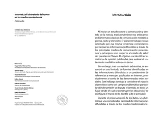 Internet y el laboratorio del rumor                                                     Introducción
en los medios venezolanos
Falsimedia


CORREO DEL ORINOCO
Alcabala a Urapal, Edificio Dimase, La Candelaria, Caracas-Venezuela      Al iniciar un estudio sobre la construcción y sen-
www.correodelorinoco.gob.ve
RIF: G-20009059-6                                                      tido de la noticia, tradicionalmente nos enfocamos
                                                                       en los formatos clásicos de comunicación mediática:
                                                                       prensa, radio y televisión. El presente trabajo estuvo
                                                                       orientado por esa misma tendencia; comenzamos
                                                                       por revisar las informaciones difundidas a través de
                                                                       los principales medios de comunicación venezola-
                                                                       nos y extranjeros con respecto al estado de salud
                                                                       del presidente Chávez. El objetivo era identificar las
                                                                       matrices de opinión publicadas para evaluar el tra-
Directorio
                                                                       tamiento mediático sobre este tema.
Hugo Rafael Chávez Frías
Presidente de la República Bolivariana de Venezuela
                                                                          Sin embargo, tras una revisión exhaustiva, se en-
Andrés Izarra                                                          contró un uso limitado de fuentes identificadas en
Ministro del Poder Popular para la Comunicación y la Información
                                                                       las informaciones difundidas y un predominio de
Alejandro Boscán
Viceministro de Estrategia Comunicacional                              referencias a mensajes publicados en Internet, prin-
Lídice Altuve                                                          cipalmente a través de las denominadas redes so-
Viceministra de Gestión Comunicacional
                                                                       ciales. Este hallazgo condujo a considerar el espacio
Gabriel González
Director de Publicaciones                                              cibernético como un campo problemático particu-
Oscar Lloreda, Nairbis Sibrian                                         lar donde también se disputa el sentido, es decir, un
Investigación y textos
Ingrid Rodríguez
                                                                       lugar desde el cual se construyen los discursos y se
Diseño y diagramación                                                  configura el marco de lo decible y de lo pensable.
Arturo Cazal
Portada                                                                   Durante el procesamiento de los datos, se advir-
                                                                       tió que una considerable cantidad de informaciones
Depósito legal: lfi26920113013 - Agosto, 2011.
Impreso en la República Bolivariana de Venezuela.                      difundidas a través de los medios tradicionales te-
 