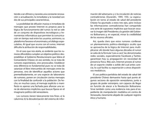 tiende a ser efímero y necesita una constante renova-   mación del adversario; y c) la circulación de noticias
ción o actualización, la inmediatez y la novedad son    contradictorias (Durandin, 1995: 193). La especu-
dos de sus principales características.                 lación en torno al estado de salud del presidente
   La posibilidad de difusión masiva e inmediata de     Chávez ha apuntado a estos tres ejes, pero incluso
mensajes que provee Internet es propicia para la        las informaciones contradictorias han compartido
lógica de funcionamiento del rumor; la red se vale      una serie de supuestos implícitos que buscan soca-
de un conjunto de dispositivos tecnológicos y he-       var la imagen del Presidente y la gestión del Gobier-
rramientas informáticas que permiten la comunica-       no Bolivariano y, en especial, minar la credibilidad
ción en tiempo real entre los usuarios; asimismo, su    de los voceros oficiales.
plataforma favorece el anonimato y el diálogo espe-        Así, queda claro que estos rumores conllevan
culativo. Al igual que ocurre con el rumor, Internet    un planteamiento político-ideológico oculto que
dificulta la atribución de responsabilidades.           se aprovecha de la lógica de Internet para multi-
   En el caso que nos atañe, es evidente que los ru-    plicarse: ahí donde hace algunas décadas el rumor
mores difundidos cumplen un objetivo político: des-     se valía de la fórmula “cara a cara”, las denominadas
estabilizar al Gobierno Revolucionario que lidera el    redes sociales, especialmente Facebook y Twitter,
Comandante Chávez; en ese sentido, no se trata de       garantizan hoy su propagación sin necesidad de
rumores espontáneos, sino provocados. Establecer        presencia física. Más aún, Internet provee al rumor
esta diferencia es fundamental pues no se trata de      de un soporte citable o asible del cual antes care-
satanizar el libre intercambio de mensajes entre las    cía, lo cual facilita su exportación a otros dispositi-
personas, sino de identificar aquellos actores que      vos mediáticos.
premeditadamente, en una especie de laboratorio            El uso político-partidista del estado de salud del
de rumores, ponen en circulación ciertos mensajes       presidente Chávez demuestra hasta qué punto al-
con la finalidad de confundir a la población. De he-    gunos sectores de oposición venezolanos, junto a
cho, en muchos casos, el mensaje explícito o mani-      grupos de poder extranjero, son capaces de llegar
fiesto es apenas una fachada para afianzar una se-      en función de atacar a la Revolución Bolivariana.
rie de elementos implícitos que buscan fijarse en el    Sirve también como una evidencia más para el ex-
imaginario político del venezolano.                     pediente de manipulación mediática en contra de
   Los rumores tienen básicamente tres fines: a) la     Venezuela, claramente alejado de cualquier registro
calumnia; b) la desvalorización del sistema de infor-   ético y humano.

                          8                                                        9
 