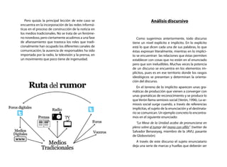 Pero quizás la principal lección de este caso se                  Análisis discursivo
encuentra en la incorporación de las redes informá-
ticas en el proceso de construcción de la noticia en
los medios tradicionales. No se trata de un fenóme-
no novedoso, pero ciertamente acudimos a una fase          Como sugerimos anteriormente, todo discurso
de afianzamiento que trastoca los roles que tradi-      tiene un nivel explícito e implícito. En lo explícito
cionalmente han ocupado los diferentes canales de       está lo que dicen cada una de sus palabras, lo que
comunicación; la ausencia de responsables ha sido       éstas expresan literalmente, mientras en lo implíci-
importada por la radio, la televisión y la prensa, en   to se encuentran las relaciones que éstas permiten
un movimiento que poco tiene de ingenuidad.             establecer con cosas que no están en el enunciado
                                                        pero que son ineludibles. Muchas veces la potencia
                                                        de un discurso se encuentra en los elementos im-
                                                        plícitos, pues es en ese territorio donde los rasgos
                                                        ideológicos se presentan y determinan la orienta-
                                                        ción del discurso.
                                                           En el terreno de lo implícito aparecen unas gra-
                                                        máticas de producción que vienen a converger con
                                                        unas gramáticas de reconocimiento y se produce lo
                                                        que Verón llama semiosis social (Verón, 1996). La se-
                                                        miosis social surge cuando, a través de referencias
                                                        implícitas, el sujeto de la enunciación y el destinata-
                                                        rio se comunican. Un ejemplo concreto lo encontra-
                                                        mos en el siguiente enunciado:
                                                           “La Mesa de la Unidad acaba de pronunciarse en
                                                        pleno sobre el tumor del mono con sífilis”. (twitter de
                                                        Salvador Benaseyag, miembro de la JAVU, pasante
                                                        de Globovisión)
                                                          A través de este discurso el sujeto enunciatario
                                                        deja una serie de marcas y huellas que deberán ser
 