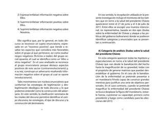 2)	 Expresar/enfatizar información negativa sobre            En ese sentido, la recopilación utilizada en la pre-
      Ellos.                                               sente investigación incluyo el monitoreo de los twit-
  3)	 Suprimir/enfatizar información positiva sobre        ters que en torno a la salud del presidente Chávez
      Ellos.                                               aparecieron entre el 27 de junio y el 4 de julio de
                                                           2011. Entre ellos se escogió una muestra intencio-
  4)	 Suprimir/enfatizar información negativa sobre        nal, no representativa, basada en dos ejes (dudas
      Nosotros.                                            sobre la enfermedad de Chávez y ataque a las po-
                                                           líticas del gobierno bolivariano) donde se pudieron
                                                           identificar categorías y enunciados que se presen-
   Ello significa que, por lo general, en todo dis-
                                                           tan a continuación.
curso se reconoce un sujeto enunciatario, expre-
sado en un “nosotros positivo”, que tiende a re-
saltar los aspectos que considera más favorables             A) Categoría de análisis: Dudas sobre la salud
sobre el grupo al que pertenece, así como exaltar          del presidente Chávez
rasgos negativos (ficticios o reales) del grupo so-
cial opuesto, el cual se identifica como un “ellos u          En esta categoría aparecen todas las hipótesis y
otros negativo”. En el caso analizado se reconoce          especulaciones en torno a la salud del presidente
al grupo enunciatario porque destaca aspectos              Chávez que van desde la banalización del hecho
positivos de este sector (contrarrevolucionario) y,        hasta la magnificación de su gravedad, todas con
a su vez, construye un adversario resaltando infor-        el propósito de generar matrices que puedan des-
mación negativa sobre el grupo al cual se opone            estabilizar al gobierno. En el caso de la banaliza-
(revolucionario).                                          ción de la enfermedad se pretende presentar a
                                                           un mandatario frívolo capaz de construir grandes
   Tales movimientos son núcleos enunciativos que          mentiras para justificar una serie de objetivos per-
conforman las estrategias de legitimación y des-           sonales. En el caso contrario, cuando se pretende
legitimación ideológica de todo discurso y lo que          magnificar la enfermedad del presidente Chávez
podemos entender como la construcción del adver-           se busca desplazar la figura del mandatario, restar-
sario. En este sentido, la clasificación veroniana de      le fuerza, cuestionar su capacidad, primero como
los niveles del discurso permitirá identificar el cam-     presidente y luego como candidato para las elec-
po discursivo, las estrategias, el tipo de discurso y la   ciones del 2012.
construcción del destinatario.

                           14                                                         15
 
