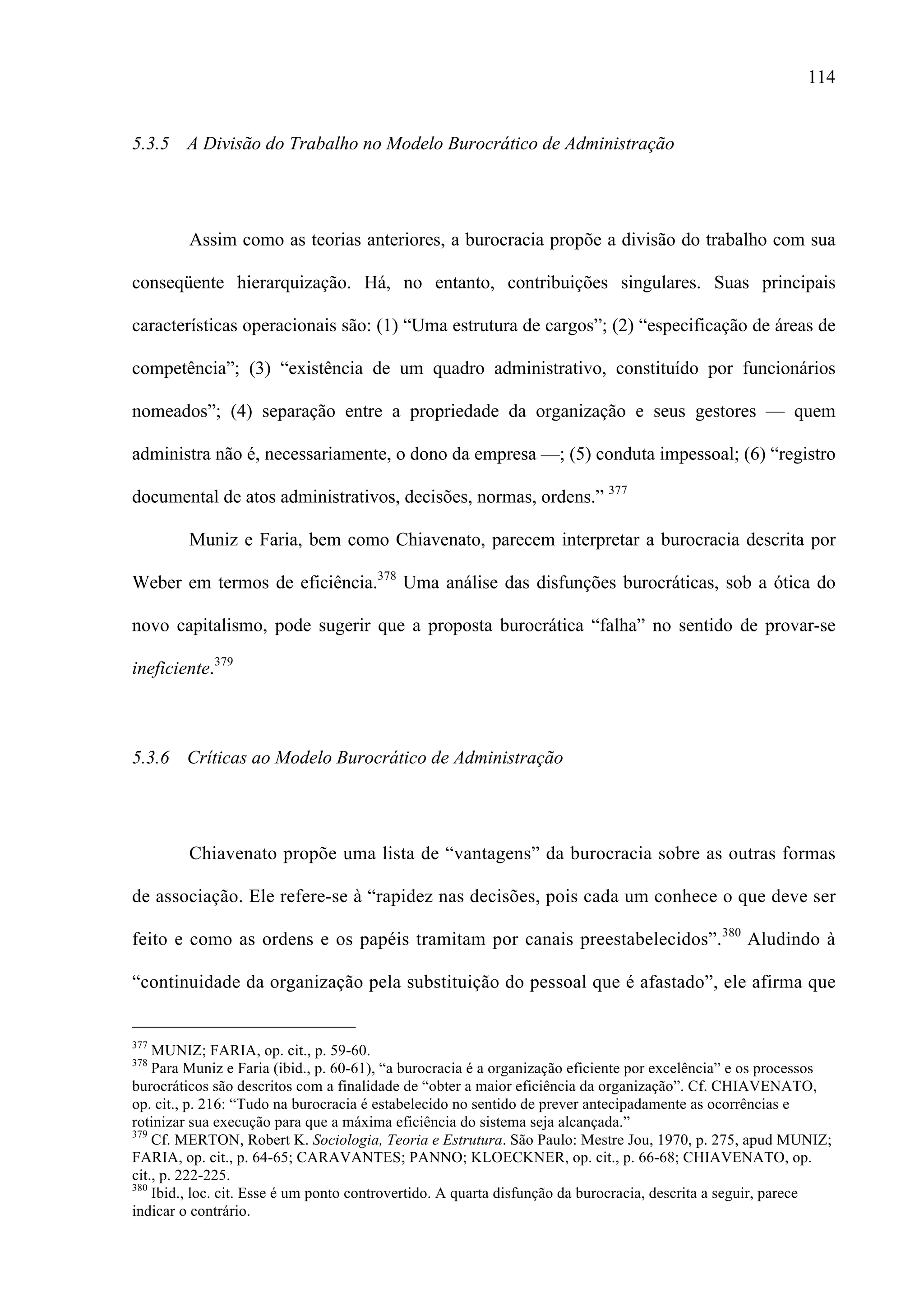 114
5.3.5 A Divisão do Trabalho no Modelo Burocrático de Administração
Assim como as teorias anteriores, a burocracia propõe a divisão do trabalho com sua
conseqüente hierarquização. Há, no entanto, contribuições singulares. Suas principais
características operacionais são: (1) “Uma estrutura de cargos”; (2) “especificação de áreas de
competência”; (3) “existência de um quadro administrativo, constituído por funcionários
nomeados”; (4) separação entre a propriedade da organização e seus gestores — quem
administra não é, necessariamente, o dono da empresa —; (5) conduta impessoal; (6) “registro
documental de atos administrativos, decisões, normas, ordens.” 377
Muniz e Faria, bem como Chiavenato, parecem interpretar a burocracia descrita por
Weber em termos de eficiência.378
Uma análise das disfunções burocráticas, sob a ótica do
novo capitalismo, pode sugerir que a proposta burocrática “falha” no sentido de provar-se
ineficiente.379
5.3.6 Críticas ao Modelo Burocrático de Administração
Chiavenato propõe uma lista de “vantagens” da burocracia sobre as outras formas
de associação. Ele refere-se à “rapidez nas decisões, pois cada um conhece o que deve ser
feito e como as ordens e os papéis tramitam por canais preestabelecidos”.380
Aludindo à
“continuidade da organização pela substituição do pessoal que é afastado”, ele afirma que
                                                 
377
MUNIZ; FARIA, op. cit., p. 59-60.
378
Para Muniz e Faria (ibid., p. 60-61), “a burocracia é a organização eficiente por excelência” e os processos
burocráticos são descritos com a finalidade de “obter a maior eficiência da organização”. Cf. CHIAVENATO,
op. cit., p. 216: “Tudo na burocracia é estabelecido no sentido de prever antecipadamente as ocorrências e
rotinizar sua execução para que a máxima eficiência do sistema seja alcançada.”
379
Cf. MERTON, Robert K. Sociologia, Teoria e Estrutura. São Paulo: Mestre Jou, 1970, p. 275, apud MUNIZ;
FARIA, op. cit., p. 64-65; CARAVANTES; PANNO; KLOECKNER, op. cit., p. 66-68; CHIAVENATO, op.
cit., p. 222-225.
380
Ibid., loc. cit. Esse é um ponto controvertido. A quarta disfunção da burocracia, descrita a seguir, parece
indicar o contrário.
 