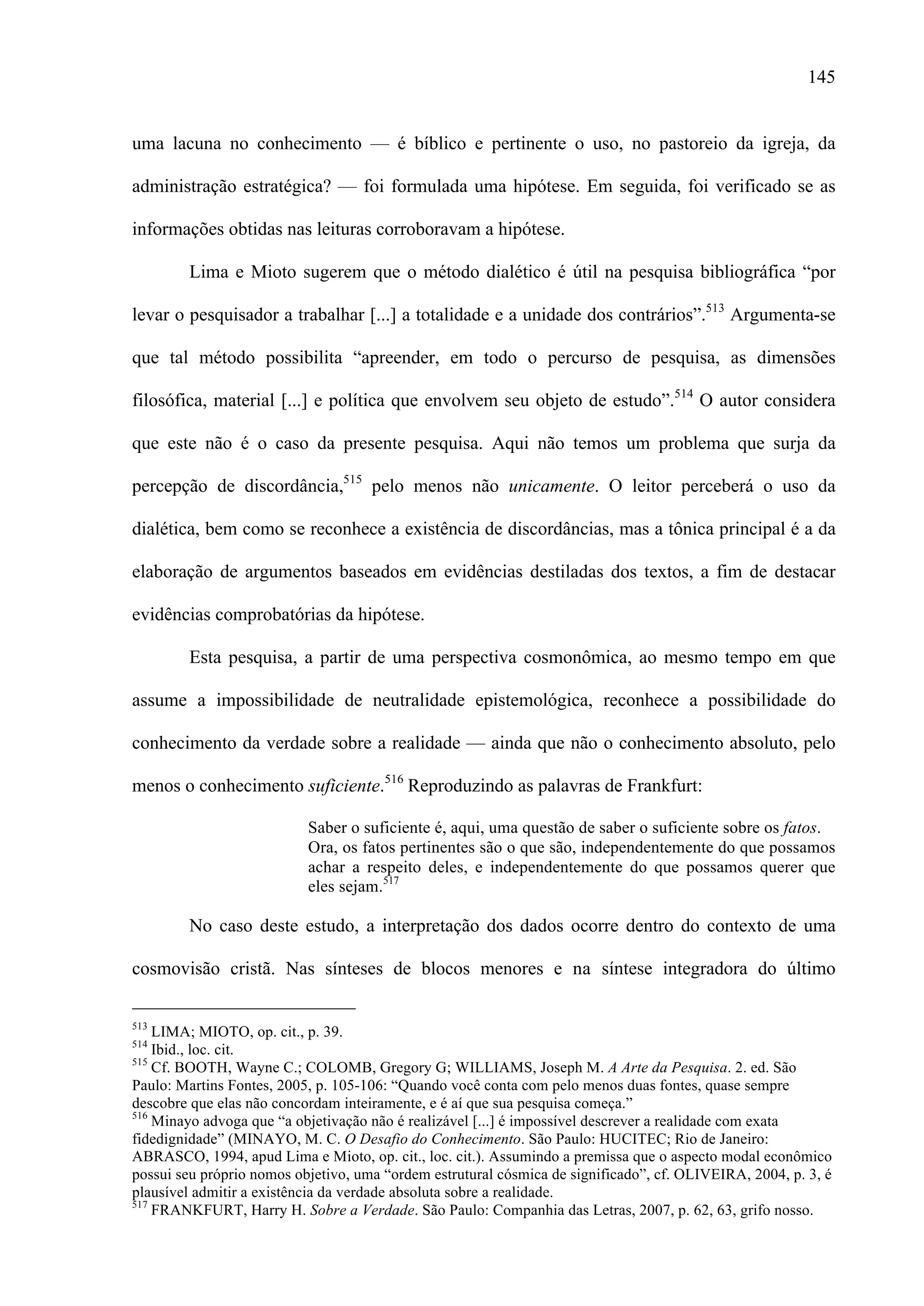145
uma lacuna no conhecimento — é bíblico e pertinente o uso, no pastoreio da igreja, da
administração estratégica? — foi formulada uma hipótese. Em seguida, foi verificado se as
informações obtidas nas leituras corroboravam a hipótese.
Lima e Mioto sugerem que o método dialético é útil na pesquisa bibliográfica “por
levar o pesquisador a trabalhar [...] a totalidade e a unidade dos contrários”.513
Argumenta-se
que tal método possibilita “apreender, em todo o percurso de pesquisa, as dimensões
filosófica, material [...] e política que envolvem seu objeto de estudo”.514
O autor considera
que este não é o caso da presente pesquisa. Aqui não temos um problema que surja da
percepção de discordância,515
pelo menos não unicamente. O leitor perceberá o uso da
dialética, bem como se reconhece a existência de discordâncias, mas a tônica principal é a da
elaboração de argumentos baseados em evidências destiladas dos textos, a fim de destacar
evidências comprobatórias da hipótese.
Esta pesquisa, a partir de uma perspectiva cosmonômica, ao mesmo tempo em que
assume a impossibilidade de neutralidade epistemológica, reconhece a possibilidade do
conhecimento da verdade sobre a realidade — ainda que não o conhecimento absoluto, pelo
menos o conhecimento suficiente.516
Reproduzindo as palavras de Frankfurt:
Saber o suficiente é, aqui, uma questão de saber o suficiente sobre os fatos.
Ora, os fatos pertinentes são o que são, independentemente do que possamos
achar a respeito deles, e independentemente do que possamos querer que
eles sejam.517
No caso deste estudo, a interpretação dos dados ocorre dentro do contexto de uma
cosmovisão cristã. Nas sínteses de blocos menores e na síntese integradora do último
                                                 
513
LIMA; MIOTO, op. cit., p. 39.
514
Ibid., loc. cit.
515
Cf. BOOTH, Wayne C.; COLOMB, Gregory G; WILLIAMS, Joseph M. A Arte da Pesquisa. 2. ed. São
Paulo: Martins Fontes, 2005, p. 105-106: “Quando você conta com pelo menos duas fontes, quase sempre
descobre que elas não concordam inteiramente, e é aí que sua pesquisa começa.”
516
Minayo advoga que “a objetivação não é realizável [...] é impossível descrever a realidade com exata
fidedignidade” (MINAYO, M. C. O Desafio do Conhecimento. São Paulo: HUCITEC; Rio de Janeiro:
ABRASCO, 1994, apud Lima e Mioto, op. cit., loc. cit.). Assumindo a premissa que o aspecto modal econômico
possui seu próprio nomos objetivo, uma “ordem estrutural cósmica de significado”, cf. OLIVEIRA, 2004, p. 3, é
plausível admitir a existência da verdade absoluta sobre a realidade.
517
FRANKFURT, Harry H. Sobre a Verdade. São Paulo: Companhia das Letras, 2007, p. 62, 63, grifo nosso.
 