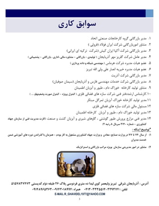 3
‫کاری‬ ‫سوابق‬
1.‫اتحاد‬ ‫صنعتی‬ ‫کارخانجات‬ ‫گروه‬ ‫بازرگانی‬ ‫مدیر‬
2.) ‫(فرولی‬ ‫فوالد‬ ‫ایران‬ ‫شرکت‬ ‫اموربازرگانی‬ ‫مشاور‬
3.)‫ایرانی‬ ‫ای‬ ‫ترکیه‬ ‫(شرکت‬ ‫کیش‬ ‫ایران‬ ‫آکپا‬ ‫شرکت‬ ‫بازرگانی‬ ‫مدیر‬
4.‫آذربایجان‬ ‫مهر‬ ‫گلریز‬ ‫شرکت‬ ‫عامل‬ ‫مدیر‬‫تولیدی‬ (-‫بازرگاني‬-‫بازرگاني‬ ، ‫،اداری‬ ‫مالي‬ ‫مشاوره‬–) ‫پشتیباني‬
5.‫هرماس‬ ‫شرکت‬ ‫مدیره‬ ‫هیات‬ ‫عضو‬) ‫پردازی‬ ‫داده‬ ‫و‬ ‫شبکه‬ ‫مهندسي‬ (
6.‫تبریز‬ ‫اهلل‬ ‫ولی‬ ‫علی‬ ‫انصار‬ ‫خیریه‬ ‫مدیره‬ ‫هیات‬ ‫عضو‬
7.‫آذریت‬ ‫شرکت‬ ‫بازرگانی‬ ‫مدیر‬
8.)‫صوفیان‬ ‫(سیمان‬ ‫آذربایجان‬ ‫و‬ ‫فارس‬ ‫مهندسی‬ ‫خدمات‬ ‫شرکت‬ ‫بازرگانی‬ ‫مدیر‬
9.‫اطمینان‬ ‫آبزیان‬ ‫و‬ ‫طیور‬ ، ‫دام‬ ‫خوراك‬ ‫کارخانه‬ ‫تولید‬ ‫مشاور‬
11.‫فلزی‬ ‫فضائی‬ ‫های‬ ‫سازه‬ ‫شرکت‬ ‫فنی‬ ‫ارشددفتر‬ ‫کارشناس‬‫پروژه‬ ‫کنترل‬ (–) .... ‫وضعیتهاو‬ ‫صورت‬ ‫کنترل‬
11.‫مبتكر‬ ‫ثمرگل‬ ‫آبزیان‬ ‫خوراك‬ ‫کارخانه‬ ‫تولید‬ ‫مدیر‬
12.‫فلزی‬ ‫فضائی‬ ‫های‬ ‫سازه‬ ‫شرکت‬ ‫مالی‬ ‫مسئول‬
13.‫اطمینان‬ ‫کارخانه‬ ‫آبزیان‬ ‫و‬ ‫طیور‬ ، ‫دام‬ ‫خوراك‬ ‫تولید‬ ‫مدیر‬
14.‫صنعت‬ ‫و‬ ‫کشت‬ ‫آبزیان‬ ‫و‬ ‫شیری‬ ‫گاوهای‬ ، ‫گوشتی‬ ‫طیور‬ ‫پرورش‬ ‫مزارع‬ ‫فنی‬ ‫مدیر‬(‫جهاد‬ ‫سازمان‬ ‫از‬ ‫فني‬ ‫مدیریت‬ ‫کارت‬
‫کشاورزی‬–‫شماره‬-675‫سریال‬3‫رتبه‬6)
*: ‫اینکه‬ ‫توضیح‬
7)‫سال‬ ‫از‬15‫تا‬11‫صنایع‬ ‫وزارت‬ ‫در‬-‫بودم‬ ‫کار‬ ‫به‬ ‫مشغول‬ ‫کشاورزی‬ ‫جهاد‬ ‫وزارت‬ ‫و‬ ‫معادن‬-‫ضمن‬ ‫آموزشي‬ ‫های‬ ‫دوره‬ ‫گذراندن‬ ‫با‬ ‫همزمان‬
‫مدیران‬ ‫خدمت‬
6)‫استراتژیک‬ ‫و‬ ‫بازرگاني‬ ‫مراتب‬ ‫بویژه‬ ‫سازمان‬ ‫مدیریتي‬ ‫امور‬ ‫در‬ ‫مشاور‬
‫پالك‬ ‫فردوسي‬ ‫متری‬ ‫ده‬ ‫لیدا‬ ‫کوی‬ ‫ولیعصر‬ ‫تبریز‬ ‫شرقي‬ ‫آذربایجان‬ : ‫آدرس‬62‫کدپستي‬ ‫ّم‬‫و‬‫د‬ ‫طبقه‬4741351515
: ‫تلفن‬5615757-5554475-3575: ‫همراه‬31755373115-31753124525
E-MAIL:R_GHAVIDEL1977@YAHOO.COM
 