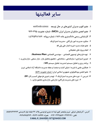 4
‫فعالیتها‬ ‫سایر‬
7.‫توسعه‬ ‫حال‬ ‫در‬ ‫کشورهای‬ ‫مدیران‬ ‫کلوپ‬ ‫عضو‬world wide science
6.( ‫ایران‬ ‫مدیران‬ ‫مشاوران‬ ‫انجمن‬ ‫عضو‬IMCA)-‫عضویت‬ ‫شماره‬1663514
5.‫ماده‬ ‫دادگستری‬ ‫رسمي‬ ‫کارشناس‬731: ‫پروانه‬ ‫شماره‬ (54535731)‫5ك‬
5.‫بازرگاني‬ ‫امور‬ ‫مدیریت‬ ‫مشاوره‬-‫استراتژیک‬ ‫مدیریت‬
4.‫اهلل‬ ‫ولي‬ ‫علي‬ ‫انصار‬ ‫خیریه‬ ‫مدیره‬ ‫هیات‬ ‫عضو‬
2.‫تحقیقاتي‬ ‫های‬ ‫پروژه‬ ‫انجام‬
1.‫اقتصادی‬ ‫توجیهي‬ ‫های‬ ‫طرح‬ ‫تهیه‬-( ‫اقتصادی‬ ‫مهندسي‬Business Plan)
3.)...‫و‬ ‫بازارسازی‬ ، ‫سنجي‬ ‫بازار‬ ، ‫بازار‬ ‫وتحلیل‬ ‫تحقیق‬ ، ‫ساماندهي‬ ، ‫سازماندهي‬ ( ‫استراتژی‬ ‫تدوین‬
1.‫سیستم‬ ‫تحلیل‬ ‫(مدیریت‬ ‫سیستم‬ ‫تحلیل‬ ‫و‬ ‫ریزی‬ ‫برنامه‬MIS)
73.‫تبریز‬ ‫اسالمي‬ ‫آزاد‬ ‫دانشگاه‬ ‫مدیریت‬ ‫مجله‬ ‫و‬ )‫صنعت‬ ‫و‬ ‫کشت‬ ‫دنیای‬ ( ‫نشریه‬ ‫با‬ ‫علمي‬ ‫همکاری‬
77.‫ایران‬ ‫اسالمي‬ ‫جمهوری‬ ‫بیوتکنولوژی‬ ‫انجمن‬ ‫عضو‬: ‫عضویت‬ ‫شماره‬ (431)
76.: ‫تدریس‬7-‫استراتژیک‬ ‫مدیریت‬ ‫های‬ ‫دوره‬6-( ‫کار‬ ‫و‬ ‫کسب‬ ‫طرحهای‬ ‫تدوین‬ ‫و‬ ‫تهیه‬BP)
5-)... ‫بازارو‬ ‫بازارسازی،تحقیق‬ ،‫بازاریابي‬ (‫بازرگاني‬ ‫مدیریت‬ ‫های‬ ‫دوره‬
‫پالك‬ ‫فردوسي‬ ‫متری‬ ‫ده‬ ‫لیدا‬ ‫کوی‬ ‫ولیعصر‬ ‫تبریز‬ ‫شرقي‬ ‫آذربایجان‬ : ‫آدرس‬62‫کدپستي‬ ‫ّم‬‫و‬‫د‬ ‫طبقه‬4741351515
: ‫تلفن‬5615757-5554475-3575: ‫همراه‬31755373115-31753124525
E-MAIL:R_GHAVIDEL1977@YAHOO.COM
 