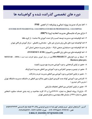 5
‫ها‬ ‫گواهینامه‬ ‫و‬ ‫شده‬ ‫گذرانده‬ ‫تخصصي‬ ‫های‬ ‫دوره‬
7-( ‫پروژه‬ ‫مدیریت‬ ‫مدرك‬ ‫اخذ‬‫انجمن‬ ‫از‬ ) ‫پیشرفته‬ ‫و‬ ‫مباني‬PMI
(COURSE ID FUNDAMENTAL: 1166-OMP001/COURSE ID PROFESSIONAL: 1166-OMP002)
6-‫دا‬( ‫اروپا‬ ‫اتحادیه‬ ‫مدیریت‬ ‫شایستگي‬ ‫مدرك‬ ‫رای‬EBC*L)
5-‫آموزش‬ ‫(مدت‬ ‫کار‬ ‫و‬ ‫کسب‬ ‫توسعه‬ ‫مدیریت‬ ‫دوره‬ ‫گواهینامه‬ ‫اخذ‬54)‫ساعت‬-‫مگفا‬ ‫گروه‬ ‫از‬
5-‫مالي‬ ‫غیر‬ ‫مدیران‬ ‫برای‬ ‫مالي‬ ‫های‬ ‫دوره‬ ‫گواهینامه‬ ‫اخذ‬–‫تکمیلي‬ ‫و‬ ‫مقدماتي‬–‫تهران‬ ‫بازرگاني‬ ‫آموزش‬ ‫مرکز‬
4-( ‫صنعتي‬ ‫حسابداری‬ ‫دوره‬ ‫گواهینامه‬ ‫اخذ‬7‫و‬6)–‫آ.ش‬ ‫استان‬ ‫صنعتي‬ ‫مدیریت‬ ‫سازمان‬
2-(‫کامپیوتر‬ ‫و‬ ‫انگلیسي‬ ‫زبان‬ ‫های‬ ‫دوره‬ ‫های‬ ‫گواهینامه‬ ‫اخذ‬ICDL،INTERNET)
1-‫افزارهای‬ ‫نرم‬ ‫بر‬ ‫تسلط‬MS-PROJECT() ‫است‬ ‫شده‬ ‫گذرانده‬ ‫ساپکو‬ ‫آموزش‬ ‫مرکز‬ ‫در‬ ‫دوره‬،SPSS،MINITAB
,Business plan pro
3-‫کیفیت‬ ‫و‬ ‫وری‬ ‫بهره‬ ‫مدیریت‬ ‫آموزشي‬ ‫دوره‬ ‫و‬ ‫گردهمایي‬ ‫اولین‬ ‫در‬ ‫حضور‬
1-‫سومین‬ ‫و‬ ‫دومین‬ ‫در‬ ‫حضور‬‫استراتژیک‬ ‫مدیریت‬ ‫المللي‬ ‫بین‬ ‫آموزشي‬ ‫دوره‬ ‫و‬ ‫کنفرانس‬
73-‫تدارکات‬ ‫و‬ ‫خرید‬ ‫مدیریت‬ ‫المللي‬ ‫بین‬ ‫آموزشي‬ ‫دوره‬ ‫و‬ ‫کنفرانس‬ ‫اولین‬ ‫در‬ ‫حضور‬
77-‫تهران‬ ‫دانشگاه‬ ‫مدیریت‬ ‫دانشکده‬ ‫در‬ ‫المللي‬ ‫بین‬ ‫مذاکره‬ ‫فنون‬ ‫و‬ ‫اصول‬ ‫کاربردی‬ ‫مدت‬ ‫کوتاه‬ ‫آموزشي‬ ‫دوره‬ ‫گذراندن‬
) ‫حیدری‬ ‫دکتر‬ ‫مدرس‬ (
76-‫بازاریابي‬ ‫تحقیقات‬ ‫المللي‬ ‫بین‬ ‫کنفرانس‬ ‫اولین‬ ‫در‬ ‫حضور‬
75-(‫دارای‬7‫شماره‬ ‫به‬ ‫اشتغال‬ ‫پروانه‬ )2767513‫5س‬7( ‫و‬6‫اشخاص‬ ‫مشاوره‬ ‫خدمات‬ ‫بندی‬ ‫رتبه‬ ‫و‬ ‫صالحیت‬ ‫کارت‬ )
‫شماره‬ ‫به‬ ‫حقیقي‬161‫تهران‬ ‫طبیعي‬ ‫منابع‬ ‫و‬ ‫مهندسي‬ ‫نظام‬ ‫سازمان‬ ‫از‬
‫پالك‬ ‫فردوسي‬ ‫متری‬ ‫ده‬ ‫لیدا‬ ‫کوی‬ ‫ولیعصر‬ ‫تبریز‬ ‫شرقي‬ ‫آذربایجان‬ : ‫آدرس‬62‫کدپستي‬ ‫ّم‬‫و‬‫د‬ ‫طبقه‬4741351515
: ‫تلفن‬5615757-5554475-3575: ‫همراه‬31755373115-31753124525
E-MAIL:R_GHAVIDEL1977@YAHOO.COM
 