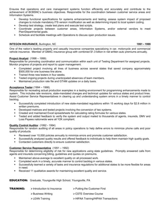 Ensures that operations and care management systems function efficiently and accurately and contribute to the
achievement of BCBSNC’s business objectives. Responsible for the coordination between customer service areas and
Information Systems.
 Develop functional specifications for systems enhancements and testing; assess system impact of proposed
changes to include mandatory ITS version modification as well as determining impact to local system coding.
 Develop test strategy, create test plans and execute test scripts.
 Coordinate projects between customer areas, Information Systems, and/or external vendors to meet
Plan/Departmental goals.
 Schedule and facilitate meetings with Operations to discuss open production issues.
INTEGON INSURANCE, Burlington, NC 1991 - 1999
One of the nation’s leading property and casualty insurance companies specializing in car, motorcycle and commercial
vehicle insurance. Member of GMAC insurance group with combined $1.3 billion in net written auto premiums annually.
Project Analyst (1998 – 1999)
Responsible for promoting coordination and communication within each unit of Testing Department for assigned projects.
Monitor progress of projects and report to upper management.
 Completed project involving all lines of business across several states that saved company approximately
$500,000 for one business line alone.
 Trained three new testers in four weeks.
 Tested ongoing projects during unanticipated absences of team members.
 Maintained production rate file and GTAM updates on a daily basis.
Acceptance Tester (1994 – 1998)
Responsible for recreating actual production examples in a testing environment for programming enhancements made to
system. This includes rate revisions, state-mandated changes and technical updates for various states and product lines.
Assist Customer Service Representatives in clearing up and understanding system errors in a timely manner to control
backlog.
 Successfully completed introduction of new state-mandated regulations within 15 working days for $2.8 million in
written premiums.
 Developed matrices and tested projects involving the conversion of two systems.
 Created and maintained Excel spreadsheets for calculating rating formulas for various states.
 Tested and added feedback to verify the system and output mailed to thousands of agents, insureds, DMV and
Loss Payees nationwide were all Y2K compliant.
Quality Control Auditor (1992 - 1994)
Responsible for random auditing of all areas in policy operations to help define errors to minimize phone calls and poor
quality of products.
 Reviewed over 10,000 policies annually to minimize errors and promote customer satisfaction.
 Successfully analyzed quality results and offered feedback to individuals to help them maintain high quality goals.
 Contacted customers directly to ensure customer satisfaction.
Customer Service Representative (1991 – 1992)
Responsible for determining eligibility of risk for new applications using state guidelines. Promptly answered calls from
agents and insureds concerning billing, guidelines and quotes on premiums.
 Maintained above-average to excellent quality on all processed work.
 Completed work in a timely, accurate manner to control backlog in various states.
 Successfully learned a variety of tasks and insurance regulations for additional states to be more flexible for areas
in need.
 Received 11 qualitative awards for maintaining excellent quality and service.
EDUCATION: Graduate, Youngsville High School, Youngsville, PA
TRAINING: Introduction to Insurance Putting the Customer First
Business Writing CSTE Overview Course
LEAN Training HIPAA Training/HIPAA Transactions
 