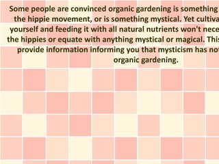 Some people are convinced organic gardening is something
  the hippie movement, or is something mystical. Yet cultiva
 yourself and feeding it with all natural nutrients won't nece
the hippies or equate with anything mystical or magical. This
   provide information informing you that mysticism has not
                               organic gardening.
 
