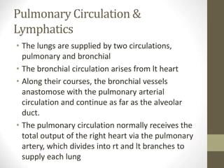 Pulmonary Circulation &
Lymphatics
• The lungs are supplied by two circulations,
pulmonary and bronchial
• The bronchial circulation arises from lt heart
• Along their courses, the bronchial vessels
anastomose with the pulmonary arterial
circulation and continue as far as the alveolar
duct.
• The pulmonary circulation normally receives the
total output of the right heart via the pulmonary
artery, which divides into rt and lt branches to
supply each lung
 