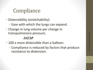 Compliance
• Distensibility (stretchability):
• Ease with which the lungs can expand.
• Change in lung volume per change in
transpulmonary pressure.
DV/DP
• 100 x more distensible than a balloon.
• Compliance is reduced by factors that produce
resistance to distension.
www.freelivedoctor.com
 