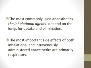 The most commonly used anaesthetics-
the inhalational agents- depend on the
lungs for uptake and elimination.
The most important side effects of both
inhalational and intravenously
administered anaesthetics are primarily
respiratory.
 