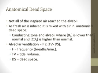 Anatomical Dead Space
• Not all of the inspired air reached the alveoli.
• As fresh air is inhaled it is mixed with air in anatomical
dead space.
• Conducting zone and alveoli where [02] is lower than
normal and [C02] is higher than normal.
• Alveolar ventilation = F x (TV- DS).
• F = frequency (breaths/min.).
• TV = tidal volume.
• DS = dead space.
www.freelivedoctor.com
 