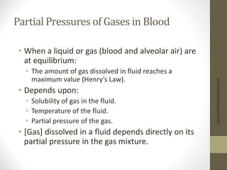 Partial Pressures of Gases in Blood
• When a liquid or gas (blood and alveolar air) are
at equilibrium:
• The amount of gas dissolved in fluid reaches a
maximum value (Henry’s Law).
• Depends upon:
• Solubility of gas in the fluid.
• Temperature of the fluid.
• Partial pressure of the gas.
• [Gas] dissolved in a fluid depends directly on its
partial pressure in the gas mixture.
www.freelivedoctor.com
 