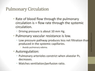 Pulmonary Circulation
• Rate of blood flow through the pulmonary
circulation is = flow rate through the systemic
circulation.
• Driving pressure is about 10 mm Hg.
• Pulmonary vascular resistance is low.
• Low pressure pathway produces less net filtration than
produced in the systemic capillaries.
• Avoids pulmonary edema.
• Autoregulation:
• Pulmonary arterioles constrict when alveolar P02
decreases.
• Matches ventilation/perfusion ratio.
www.freelivedoctor.com
 