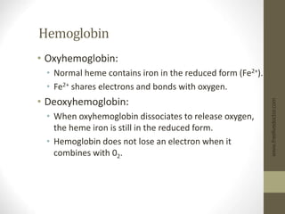 Hemoglobin
• Oxyhemoglobin:
• Normal heme contains iron in the reduced form (Fe2+).
• Fe2+ shares electrons and bonds with oxygen.
• Deoxyhemoglobin:
• When oxyhemoglobin dissociates to release oxygen,
the heme iron is still in the reduced form.
• Hemoglobin does not lose an electron when it
combines with 02.
www.freelivedoctor.com
 