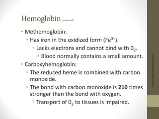 Hemoglobin (continued)
• Methemoglobin:
• Has iron in the oxidized form (Fe3+).
• Lacks electrons and cannot bind with 02.
• Blood normally contains a small amount.
• Carboxyhemoglobin:
• The reduced heme is combined with carbon
monoxide.
• The bond with carbon monoxide is 210 times
stronger than the bond with oxygen.
• Transport of 02 to tissues is impaired.
www.freelivedoctor.com
 