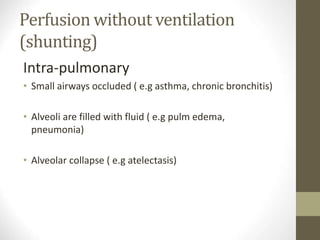 Perfusion without ventilation
(shunting)
Intra-pulmonary
• Small airways occluded ( e.g asthma, chronic bronchitis)
• Alveoli are filled with fluid ( e.g pulm edema,
pneumonia)
• Alveolar collapse ( e.g atelectasis)
 