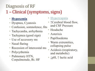 Diagnosis of RF
1 – Clinical (symptoms, signs)
• Hypoxemia
• Dyspnea, Cyanosis
• Confusion, somnolence, fits
• Tachycardia, arrhythmia
• Tachypnea (good sign)
• Use of accessory ms
• Nasal flaring
• Recession of intercostal ms
• Polycythemia
• Pulmonary HTN,
Corpulmonale, Rt. HF
• Hypercapnia
• ↑Cerebral blood flow,
and CSF Pressure
• Headache
• Asterixis
• Papilloedema
• Warm extremities,
collapsing pulse
• Acidosis (respiratory,
and metabolic)
• ↓pH, ↑ lactic acid
 