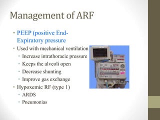 Management of ARF
• PEEP (positive End-
Expiratory pressure
• Used with mechanical ventilation
• Increase intrathoracic pressure
• Keeps the alveoli open
• Decrease shunting
• Improve gas exchange
• Hypoxemic RF (type 1)
• ARDS
• Pneumonias
 